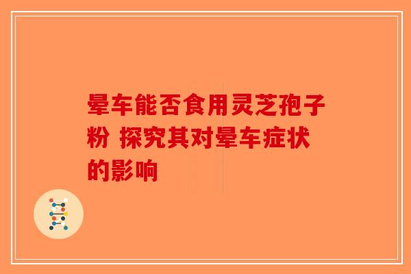 晕车能否食用灵芝孢子粉 探究其对晕车症状的影响