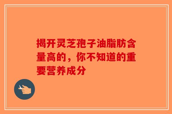揭开灵芝孢子油脂肪含量高的，你不知道的重要营养成分