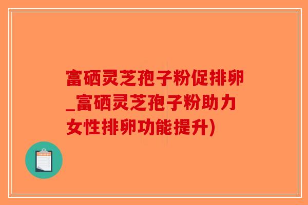 富硒灵芝孢子粉促排卵_富硒灵芝孢子粉助力女性排卵功能提升)