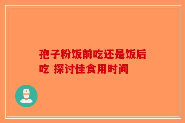 孢子粉饭前吃还是饭后吃 探讨佳食用时间