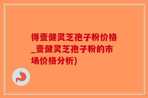 得壹健灵芝孢子粉价格_壹健灵芝孢子粉的市场价格分析)