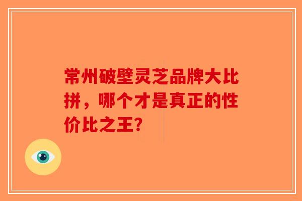 常州破壁灵芝品牌大比拼，哪个才是真正的性价比之王？