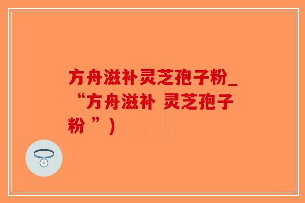 方舟滋补灵芝孢子粉_“方舟滋补 灵芝孢子粉 ”)