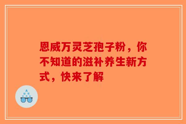 恩威万灵芝孢子粉，你不知道的滋补养生新方式，快来了解