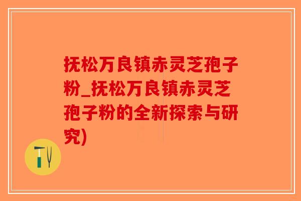 抚松万良镇赤灵芝孢子粉_抚松万良镇赤灵芝孢子粉的全新探索与研究)