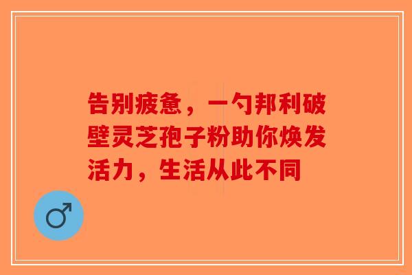 告别疲惫，一勺邦利破壁灵芝孢子粉助你焕发活力，生活从此不同