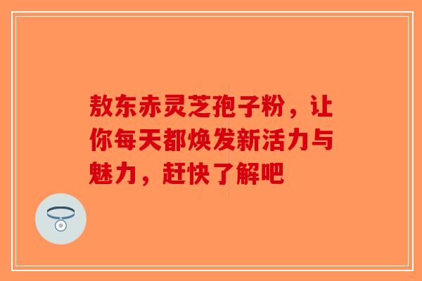 敖东赤灵芝孢子粉，让你每天都焕发新活力与魅力，赶快了解吧