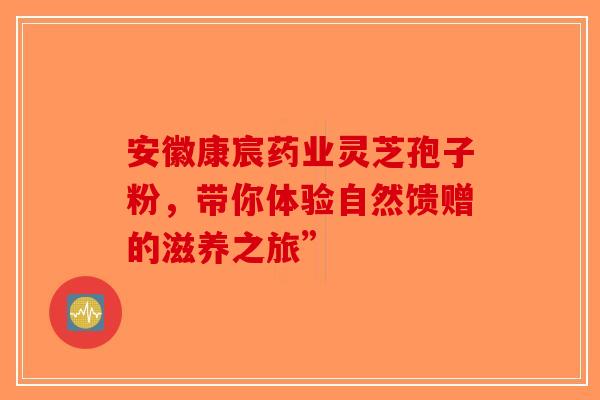 安徽康宸药业灵芝孢子粉，带你体验自然馈赠的滋养之旅”