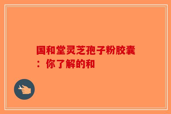 国和堂灵芝孢子粉胶囊：你了解的和
