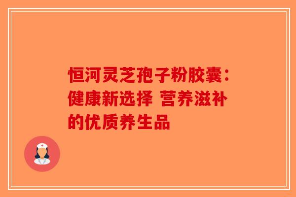 恒河灵芝孢子粉胶囊：健康新选择 营养滋补的优质养生品