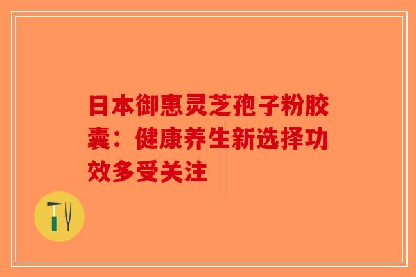 日本御惠灵芝孢子粉胶囊：健康养生新选择功效多受关注