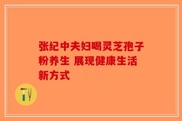张纪中夫妇喝灵芝孢子粉养生 展现健康生活新方式