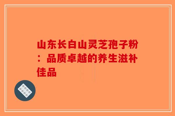 山东长白山灵芝孢子粉：品质卓越的养生滋补佳品