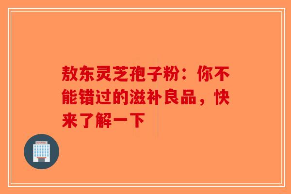 敖东灵芝孢子粉：你不能错过的滋补良品，快来了解一下