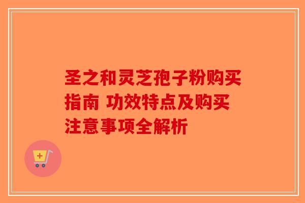 圣之和灵芝孢子粉购买指南 功效特点及购买注意事项全解析
