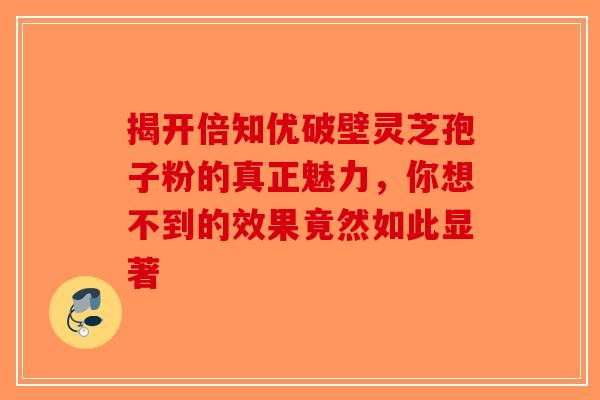 揭开倍知优破壁灵芝孢子粉的真正魅力，你想不到的效果竟然如此显著