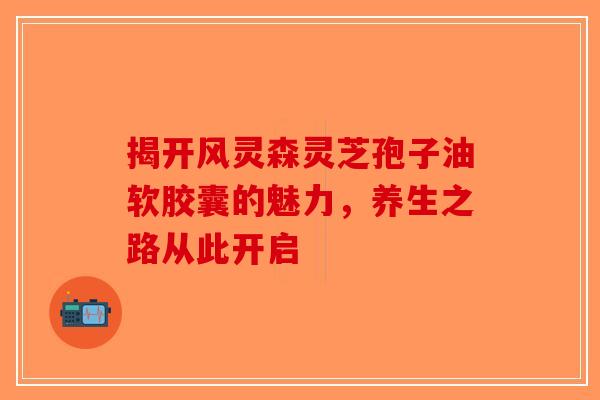 揭开风灵森灵芝孢子油软胶囊的魅力，养生之路从此开启