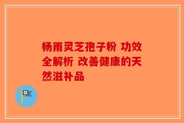 杨雨灵芝孢子粉 功效全解析 改善健康的天然滋补品