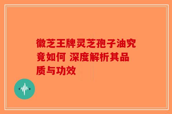 徽芝王牌灵芝孢子油究竟如何 深度解析其品质与功效