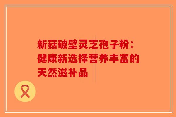 新菇破壁灵芝孢子粉：健康新选择营养丰富的天然滋补品