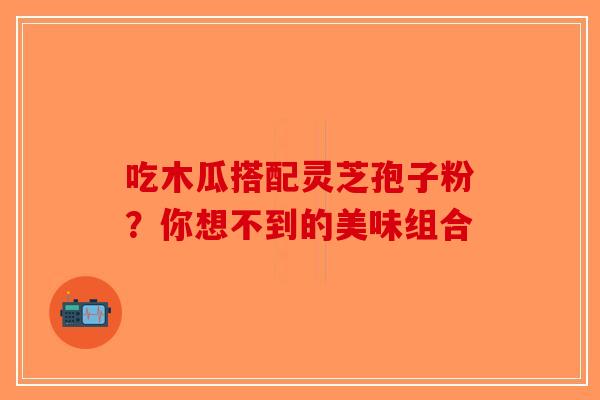 吃木瓜搭配灵芝孢子粉？你想不到的美味组合