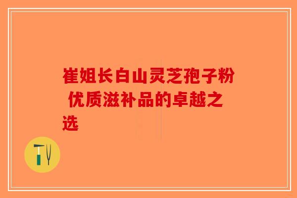 崔姐长白山灵芝孢子粉 优质滋补品的卓越之选