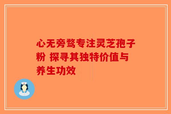 心无旁骛专注灵芝孢子粉 探寻其独特价值与养生功效