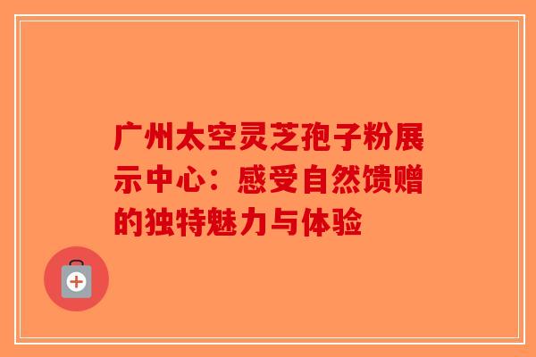 广州太空灵芝孢子粉展示中心：感受自然馈赠的独特魅力与体验