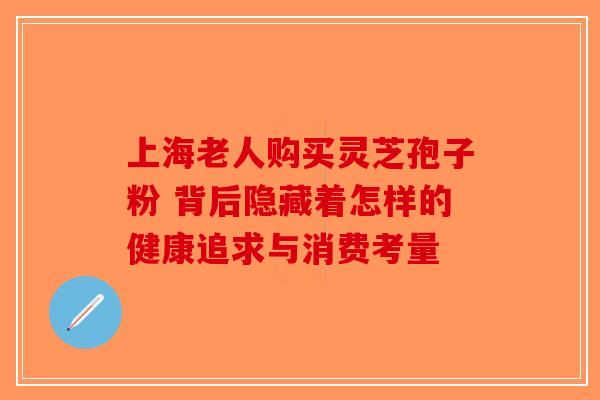 上海老人购买灵芝孢子粉 背后隐藏着怎样的健康追求与消费考量
