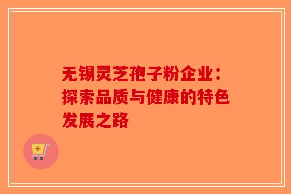无锡灵芝孢子粉企业：探索品质与健康的特色发展之路