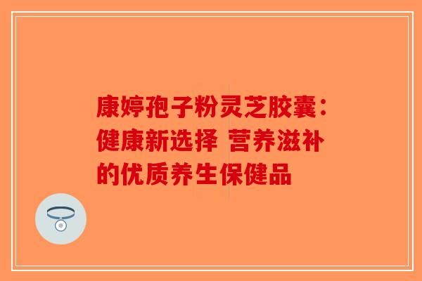 康婷孢子粉灵芝胶囊：健康新选择 营养滋补的优质养生保健品