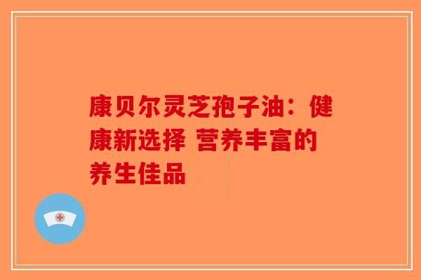 康贝尔灵芝孢子油：健康新选择 营养丰富的养生佳品