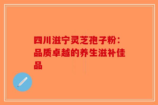 四川滋宁灵芝孢子粉：品质卓越的养生滋补佳品