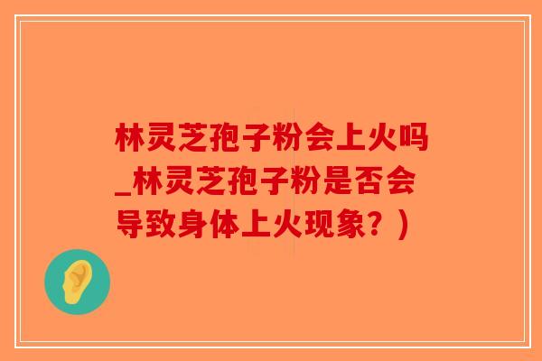 林灵芝孢子粉会上火吗_林灵芝孢子粉是否会导致身体上火现象？)
