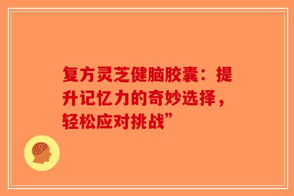 复方灵芝健脑胶囊：提升记忆力的奇妙选择，轻松应对挑战”