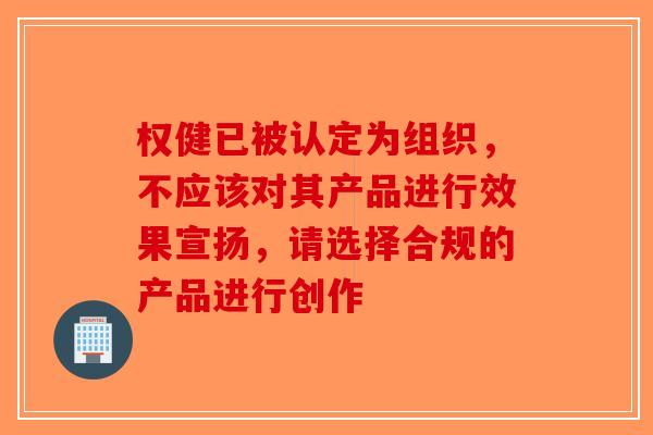 权健已被认定为组织，不应该对其产品进行效果宣扬，请选择合规的产品进行创作