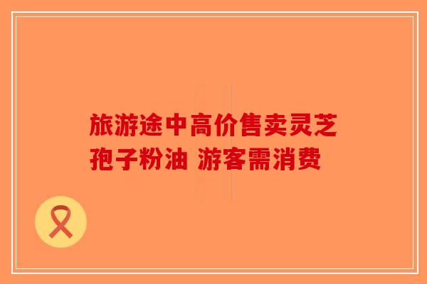旅游途中高价售卖灵芝孢子粉油 游客需消费