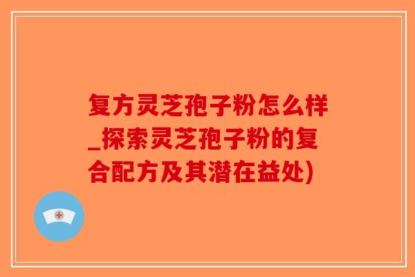复方灵芝孢子粉怎么样_探索灵芝孢子粉的复合配方及其潜在益处)
