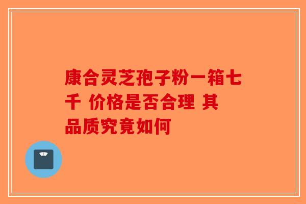康合灵芝孢子粉一箱七千 价格是否合理 其品质究竟如何
