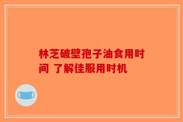 林芝破壁孢子油食用时间 了解佳服用时机