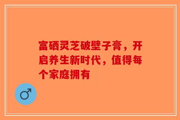 富硒灵芝破壁子膏，开启养生新时代，值得每个家庭拥有