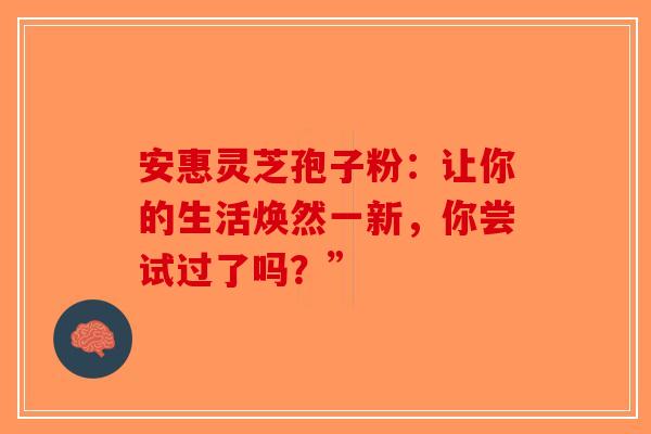 安惠灵芝孢子粉：让你的生活焕然一新，你尝试过了吗？”