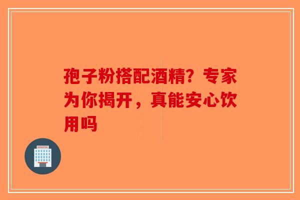 孢子粉搭配酒精？专家为你揭开，真能安心饮用吗