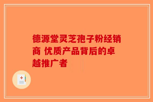 德源堂灵芝孢子粉经销商 优质产品背后的卓越推广者
