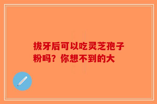 拔牙后可以吃灵芝孢子粉吗？你想不到的大