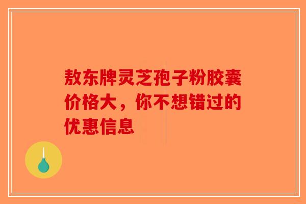 敖东牌灵芝孢子粉胶囊价格大，你不想错过的优惠信息