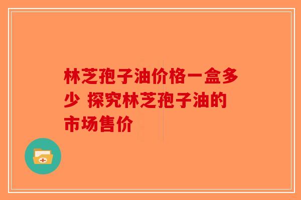林芝孢子油价格一盒多少 探究林芝孢子油的市场售价