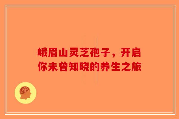 峨眉山灵芝孢子，开启你未曾知晓的养生之旅