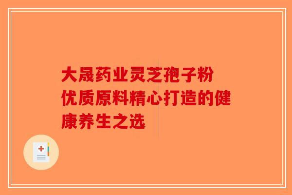 大晟药业灵芝孢子粉 优质原料精心打造的健康养生之选
