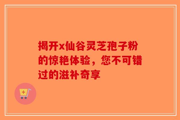 揭开x仙谷灵芝孢子粉的惊艳体验，您不可错过的滋补奇享